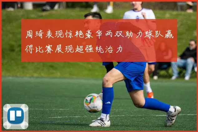 周琦表现惊艳豪华两双助力球队赢得比赛展现超强统治力