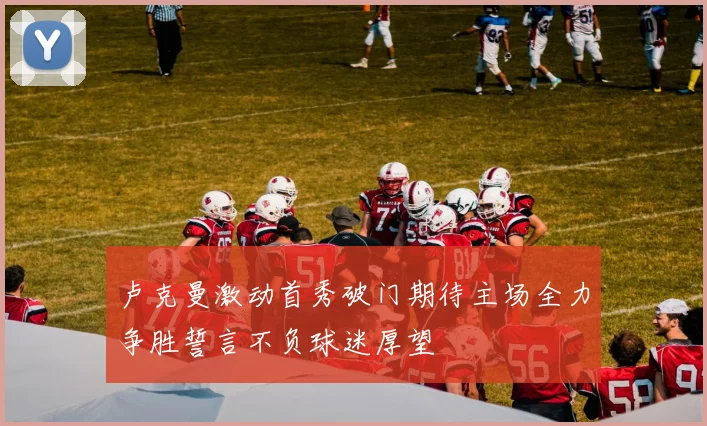卢克曼激动首秀破门期待主场全力争胜誓言不负球迷厚望