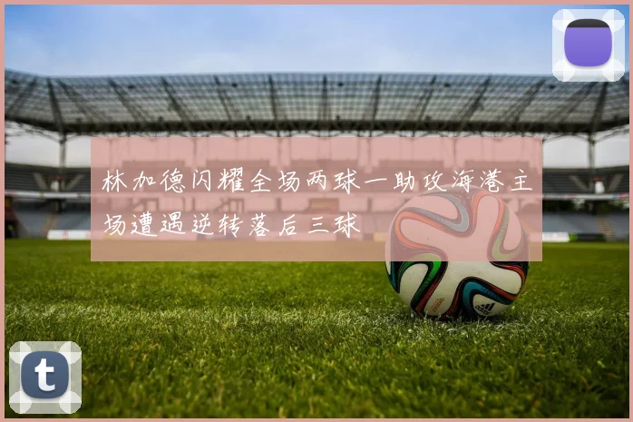 林加德闪耀全场两球一助攻海港主场遭遇逆转落后三球