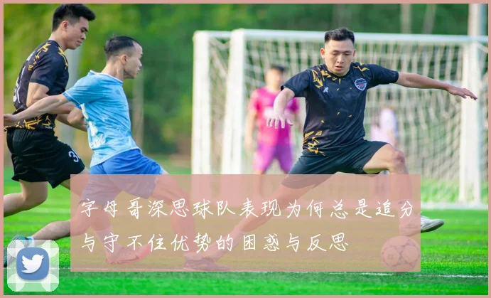 字母哥深思球队表现为何总是追分与守不住优势的困惑与反思