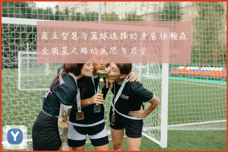 商业智慧与篮球选择的矛盾杨瀚森全明星之路的反思与启示