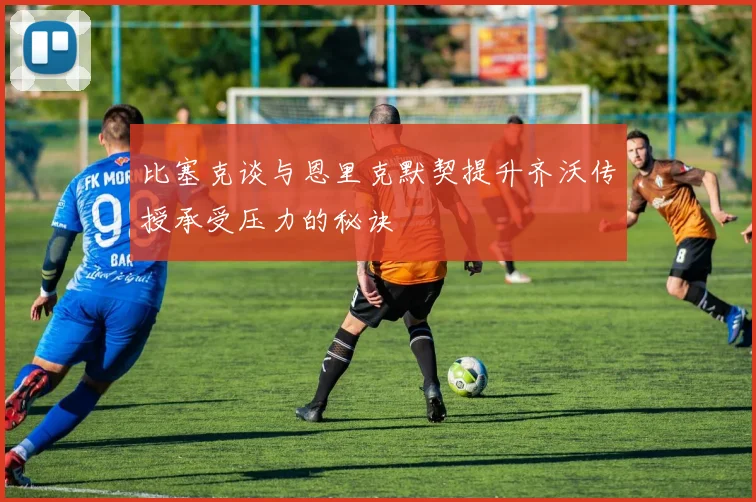 比塞克谈与恩里克默契提升齐沃传授承受压力的秘诀