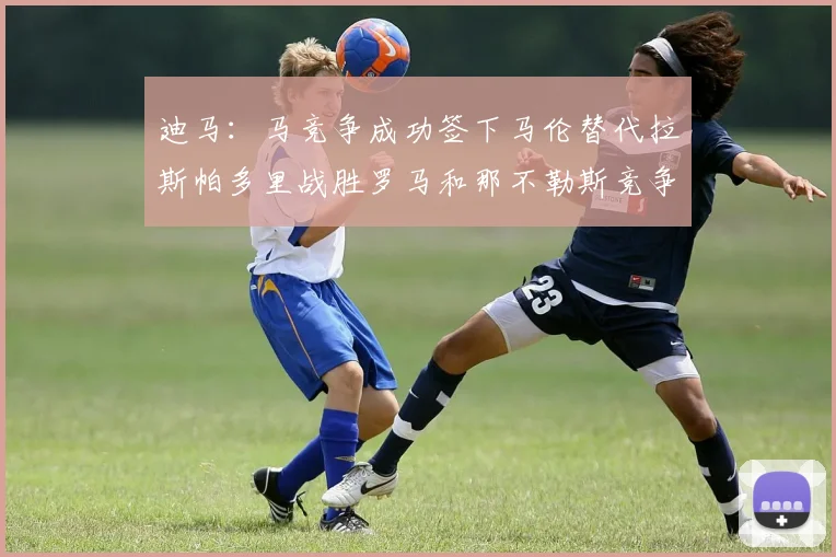 迪马：马竞争成功签下马伦替代拉斯帕多里战胜罗马和那不勒斯竞争