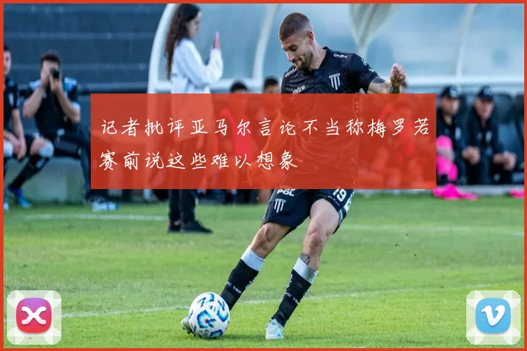 记者批评亚马尔言论不当称梅罗若赛前说这些难以想象