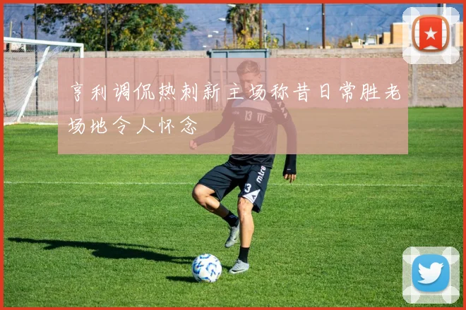 亨利调侃热刺新主场称昔日常胜老场地令人怀念
