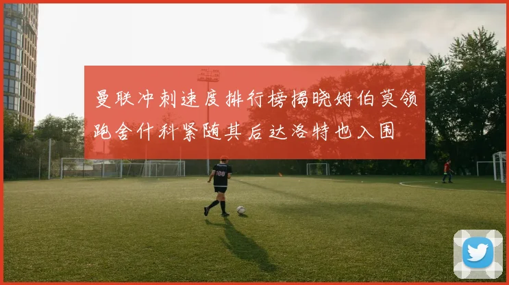 曼联冲刺速度排行榜揭晓姆伯莫领跑舍什科紧随其后达洛特也入围