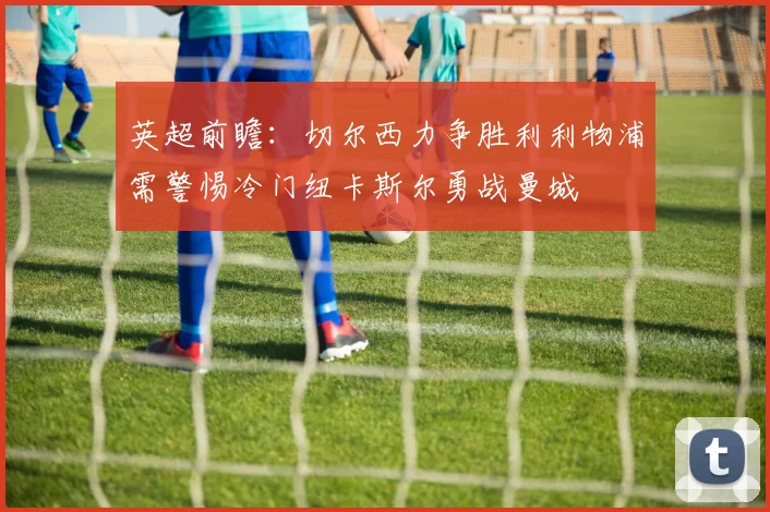英超前瞻：切尔西力争胜利利物浦需警惕冷门纽卡斯尔勇战曼城