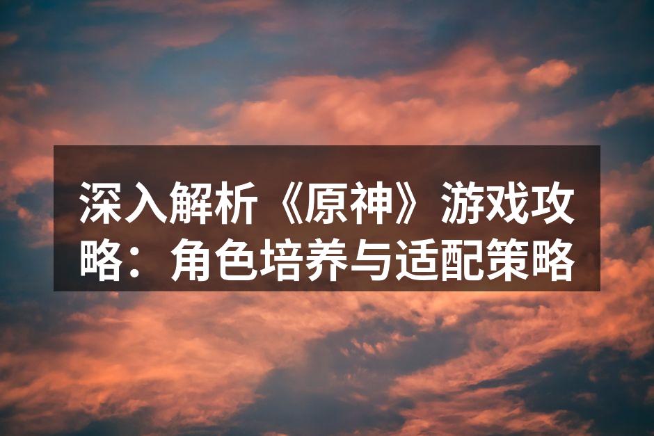 深入解析《原神》游戏攻略：角色培养与适配